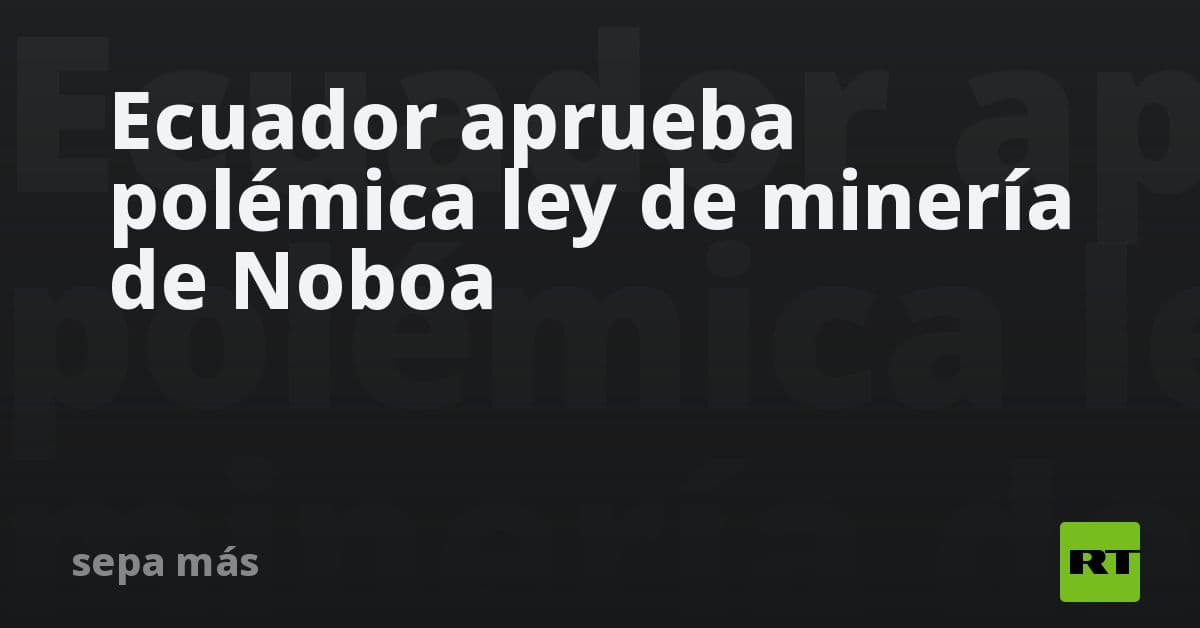 Asamblea de Ecuador da luz verde a controversial reforma minera impulsada por Daniel Noboa